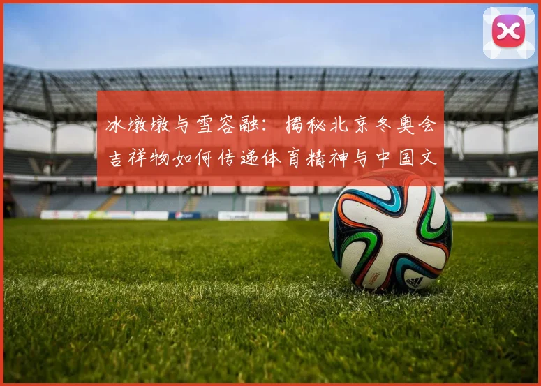 冰墩墩与雪容融：揭秘北京冬奥会吉祥物如何传递体育精神与中国文化