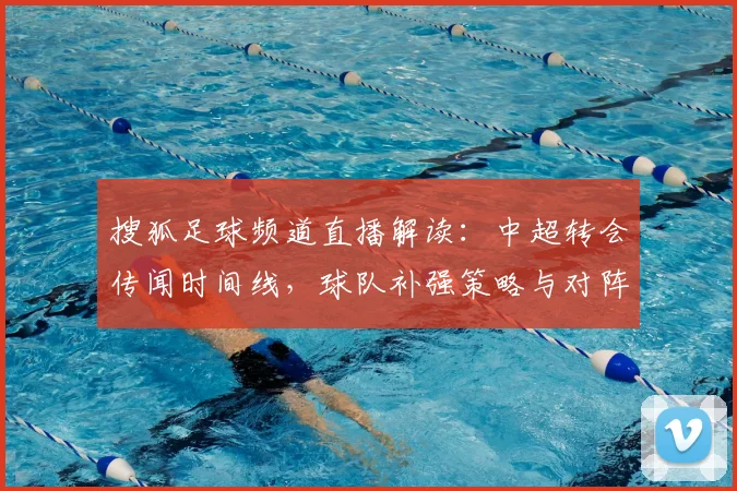 搜狐足球频道直播解读：中超转会传闻时间线，球队补强策略与对阵影响